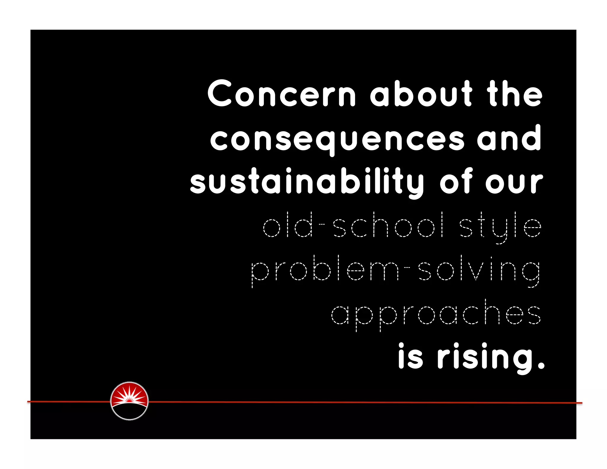 Concern about the
 consequences and
sustainability of our
    old-school style
   problem-solving
        approaches
            is rising.
 