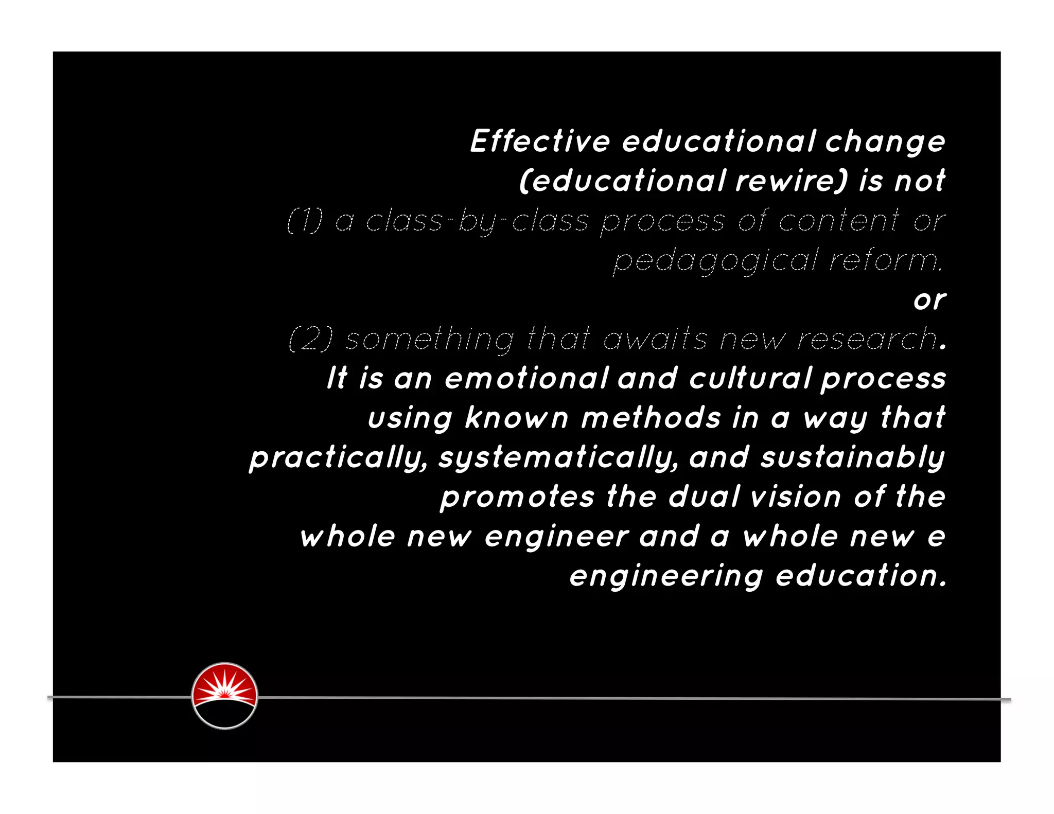 Effective educational change
                   (educational rewire) is not
  (1) a class-by-class process of content or
                         pedagogical reform,
                                            or
  (2) something that awaits new research.
     It is an emotional and cultural process
         using known methods in a way that
practically, systematically, and sustainably
              promotes the dual vision of the
   whole new engineer and a whole new e
                       engineering education.
 