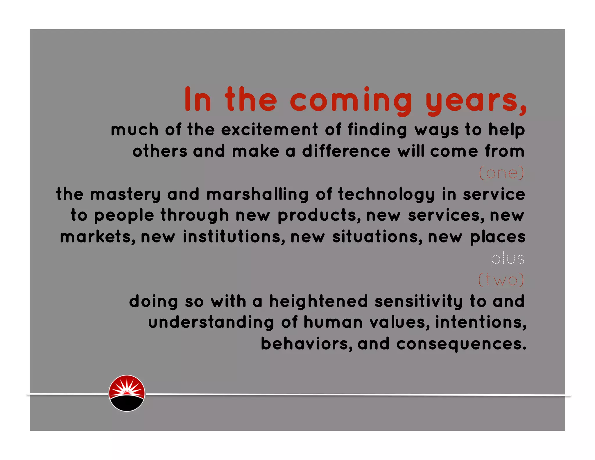 In the coming years,
      much of the excitement of finding ways to help
        others and make a difference will come from
                                                 (one)
the mastery and marshalling of technology in service
  to people through new products, new services, new
 markets, new institutions, new situations, new places
                                                   plus
                                                 (two)
        doing so with a heightened sensitivity to and
           understanding of human values, intentions,
                        behaviors, and consequences.
 