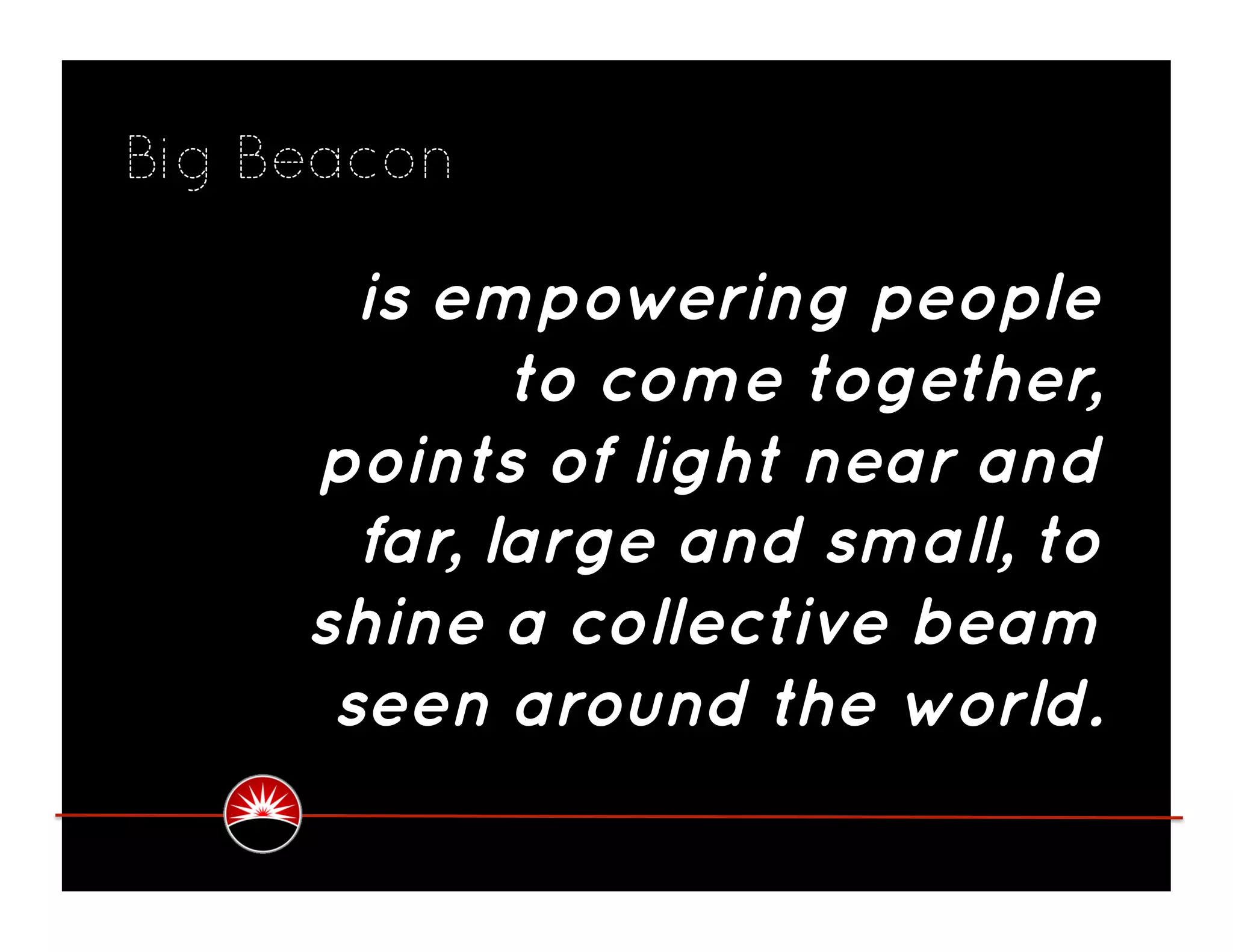 Big Beacon

       is empowering people
             to come together,
     points of light near and
       far, large and small, to
     shine a collective beam
      seen around the world.
 