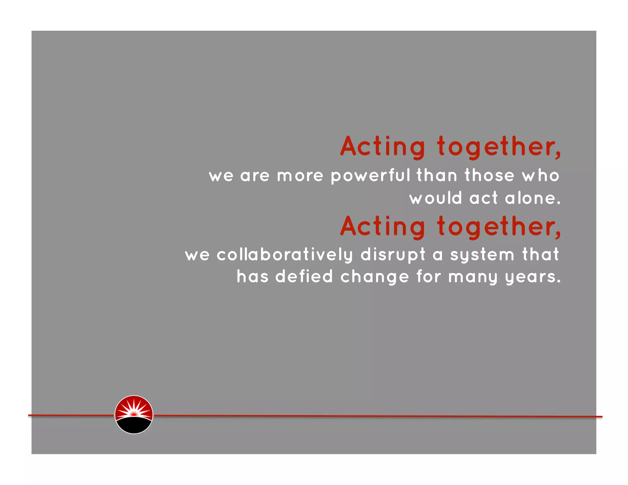  Acting together,
  we are more powerful than those who
                      would act alone.
                Acting together,
we collaboratively disrupt a system that
     has defied change for many years.
 