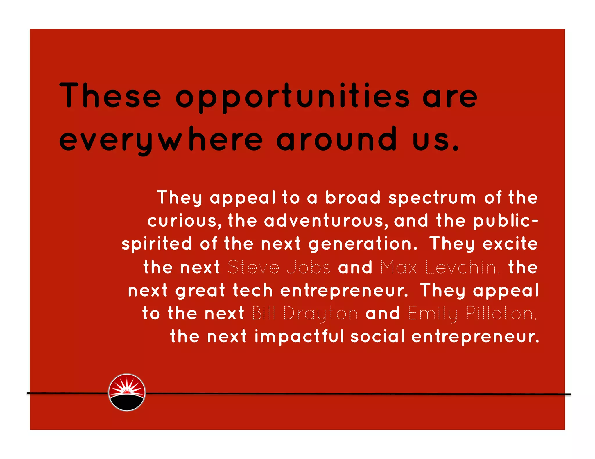 These opportunities are
everywhere around us.
       They appeal to a broad spectrum of the
      curious, the adventurous, and the public-
   spirited of the next generation. They excite
     the next Steve Jobs and Max Levchin, the
    next great tech entrepreneur. They appeal
     to the next Bill Drayton and Emily Pilloton,
         the next impactful social entrepreneur.  
 