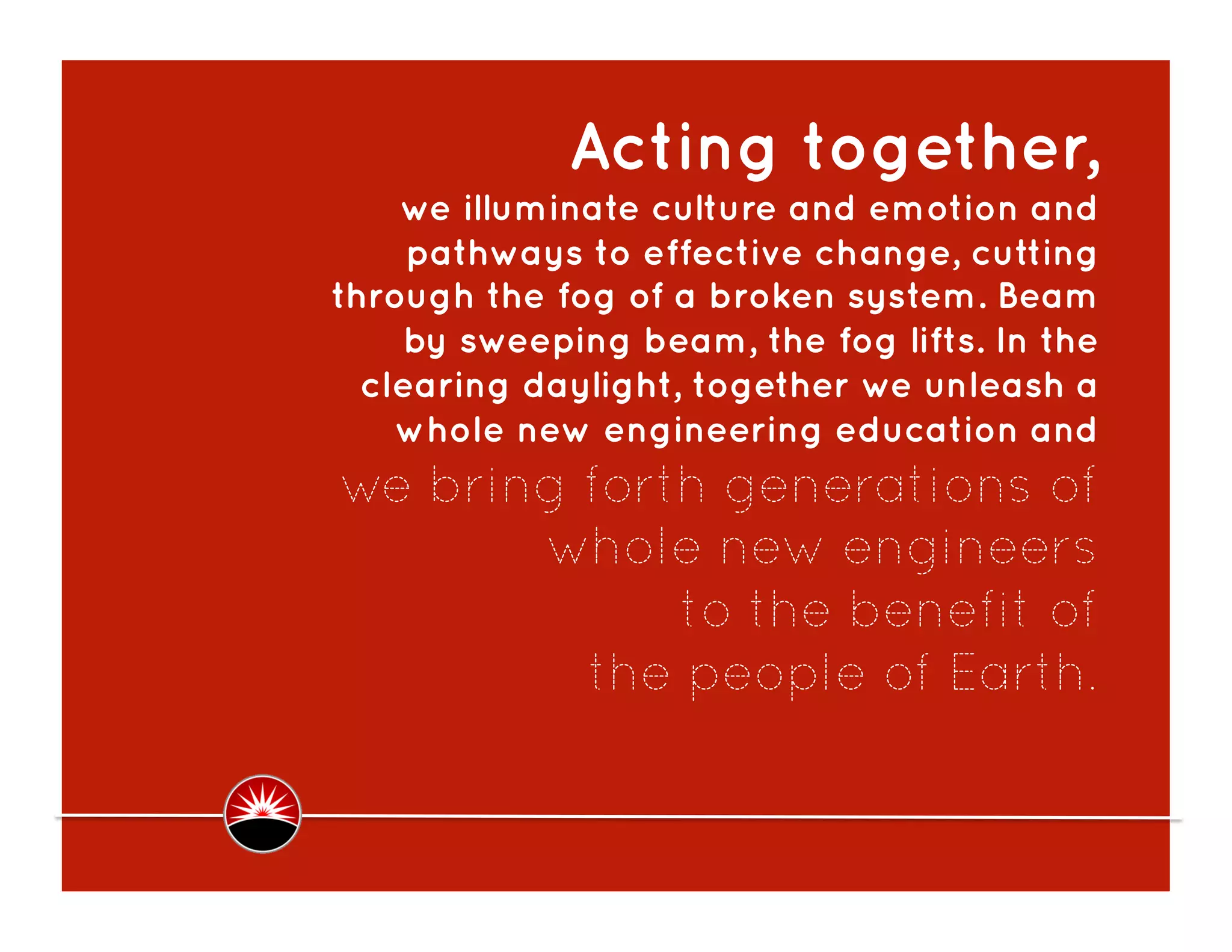  Acting together,
    we illuminate culture and emotion and
     pathways to effective change, cutting
through the fog of a broken system. Beam
    by sweeping beam, the fog lifts. In the
  clearing daylight, together we unleash a
    whole new engineering education and
we bring forth generations of
       whole new engineers
             to the benefit of
         the people of Earth.
 