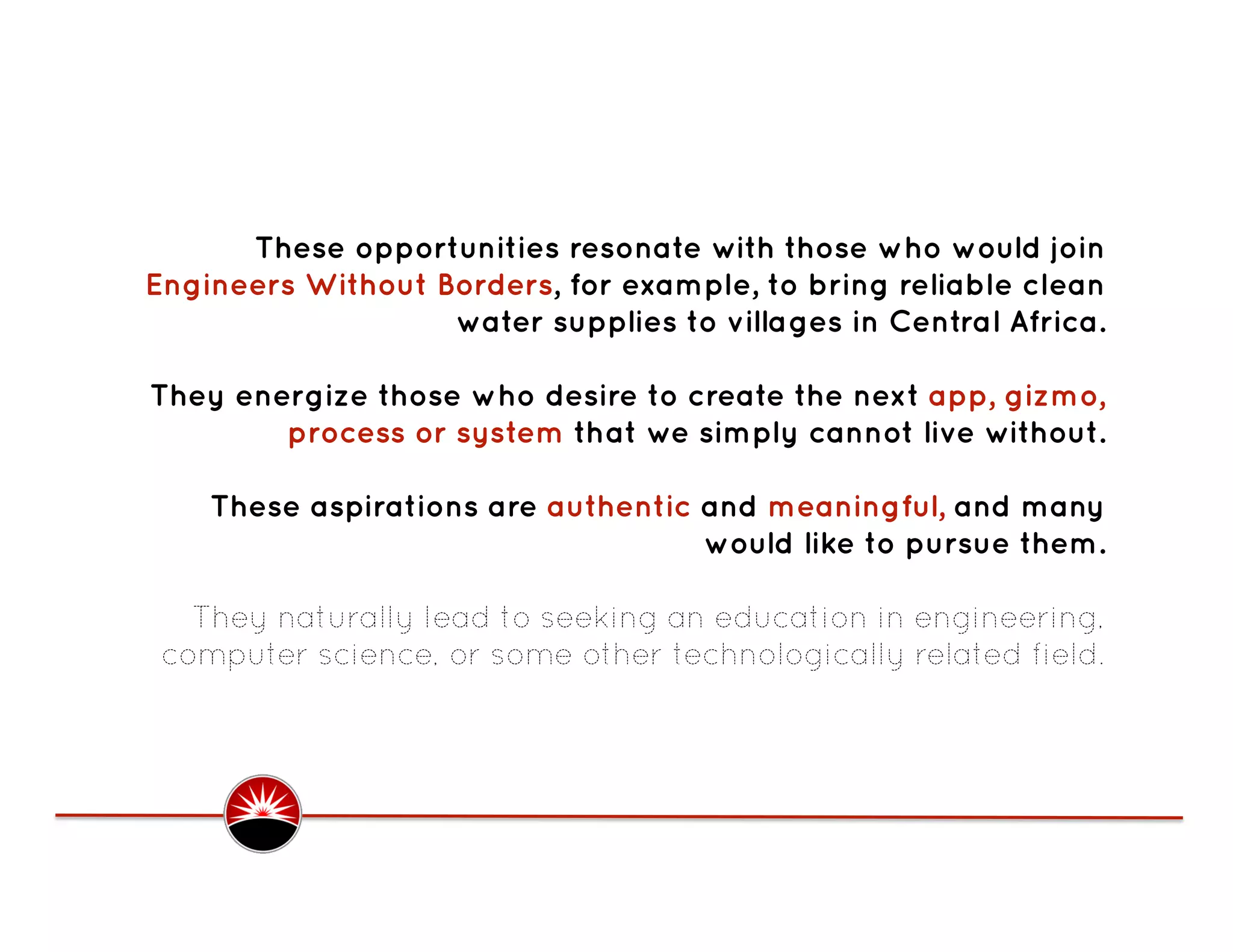 These opportunities resonate with those who would join
Engineers Without Borders, for example, to bring reliable clean
                   water supplies to villages in Central Africa.

They energize those who desire to create the next app, gizmo,
        process or system that we simply cannot live without.

    These aspirations are authentic and meaningful, and many
                                    would like to pursue them.

   They naturally lead to seeking an education in engineering,
 computer science, or some other technologically related field. 
 