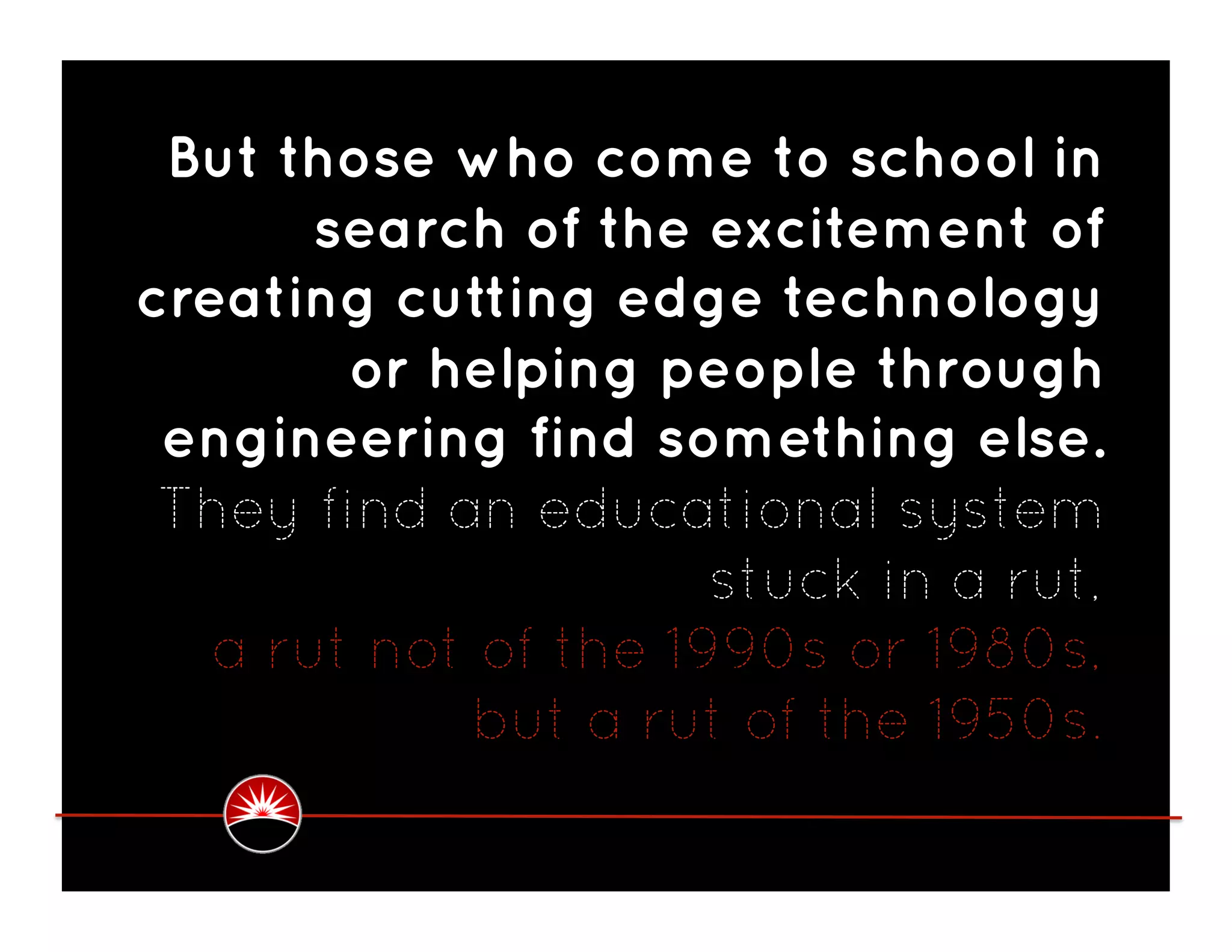But those who come to school in
       search of the excitement of
creating cutting edge technology
        or helping people through
 engineering find something else.
 They find an educational system
                      stuck in a rut,
   a rut not of the 1990s or 1980s,
            but a rut of the 1950s.
 