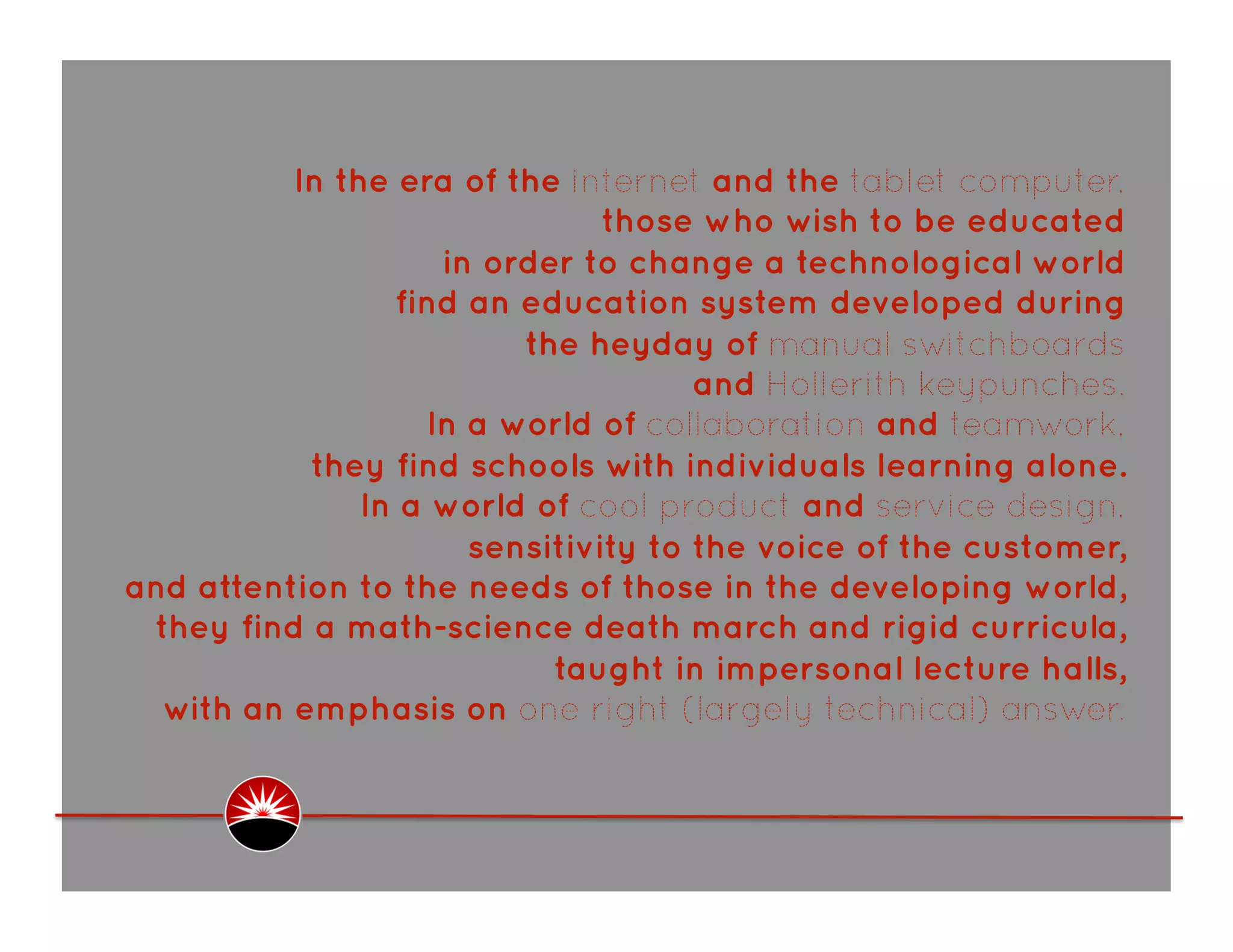 In the era of the internet and the tablet computer,
                               those who wish to be educated
                    in order to change a technological world
                 find an education system developed during
                         the heyday of manual switchboards
                                     and Hollerith keypunches.
                   In a world of collaboration and teamwork,
           they find schools with individuals learning alone.
               In a world of cool product and service design,
                      sensitivity to the voice of the customer,
and attention to the needs of those in the developing world,
 they find a math-science death march and rigid curricula,
                           taught in impersonal lecture halls,
  with an emphasis on one right (largely technical) answer.  
 