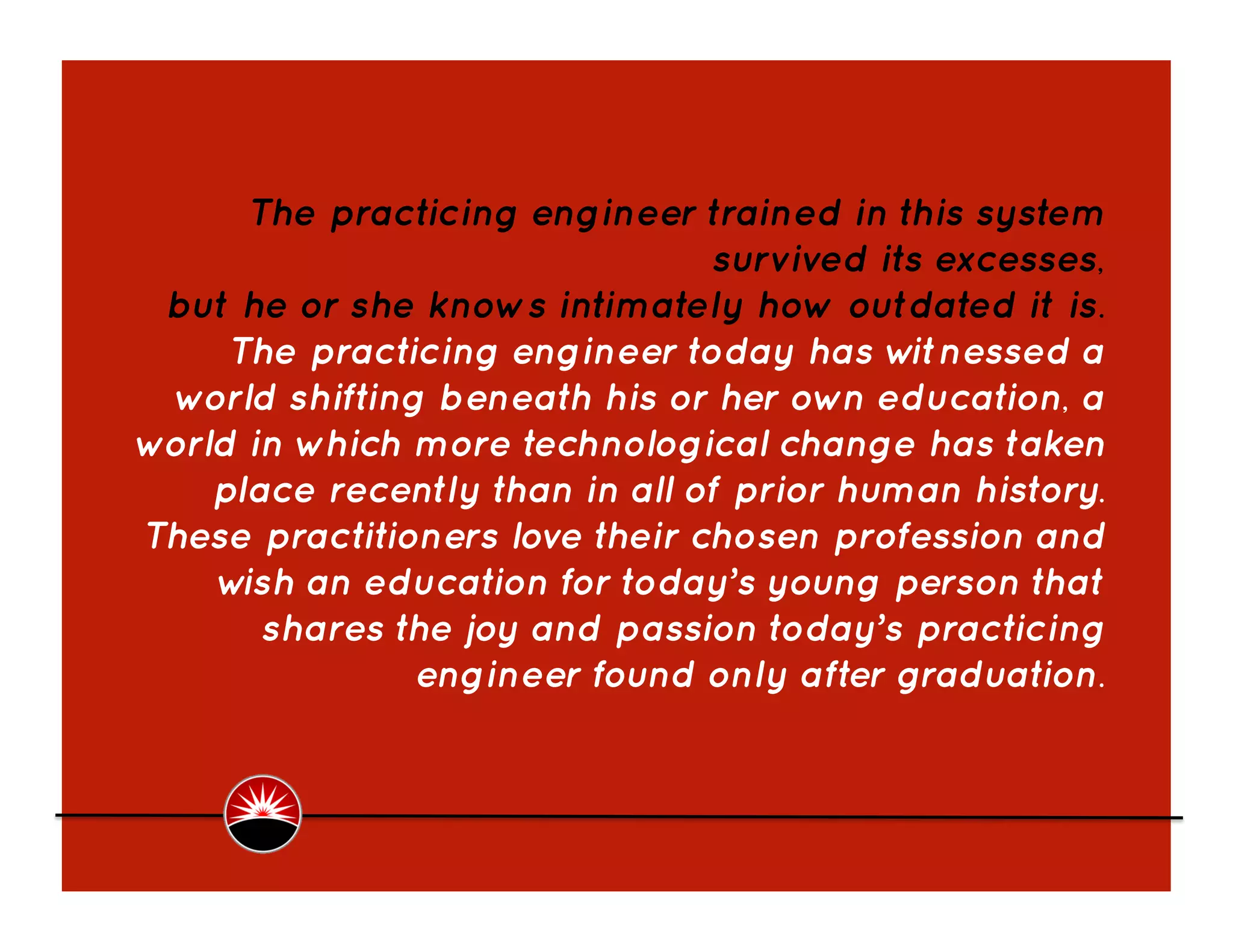 The practicing engineer trained in this system
                                survived its excesses,
 but he or she knows intimately how outdated it is.
     The practicing engineer today has w   itnessed a
 world shifting beneath his or her own education, a
world in which more technological change has taken
    place recently than in all of prior human history.
These practitioners love their chosen profession and
    w an education for today’s young person that
      ish
        shares the joy and passion today’s practicing
                engineer found only after graduation.  
 