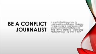 BE A CONFLICT
JOURNALIST
a practical guidance; how to
reportage in conflict areas | base on
my experience to reportage conflict
and terorism in Central Sulawesi |
1998 - 2019 | jafar bua | jafar@ajf.sg
+6282293170000 | ajf class of 2019
 
