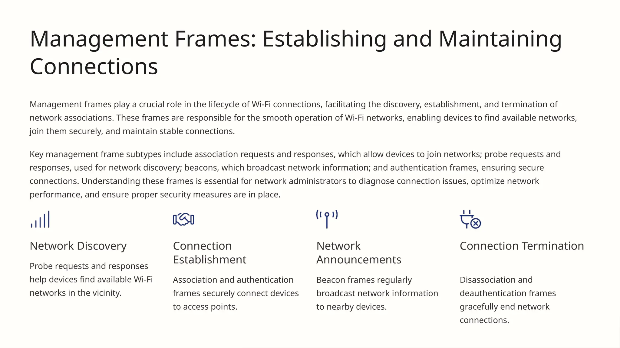 Management Frames: Establishing and Maintaining
Connections
Management frames play a crucial role in the lifecycle of Wi-Fi connections, facilitating the discovery, establishment, and termination of
network associations. These frames are responsible for the smooth operation of Wi-Fi networks, enabling devices to find available networks,
join them securely, and maintain stable connections.
Key management frame subtypes include association requests and responses, which allow devices to join networks; probe requests and
responses, used for network discovery; beacons, which broadcast network information; and authentication frames, ensuring secure
connections. Understanding these frames is essential for network administrators to diagnose connection issues, optimize network
performance, and ensure proper security measures are in place.
Network Discovery
Probe requests and responses
help devices find available Wi-Fi
networks in the vicinity.
Connection
Establishment
Association and authentication
frames securely connect devices
to access points.
Network
Announcements
Beacon frames regularly
broadcast network information
to nearby devices.
Connection Termination
Disassociation and
deauthentication frames
gracefully end network
connections.
 