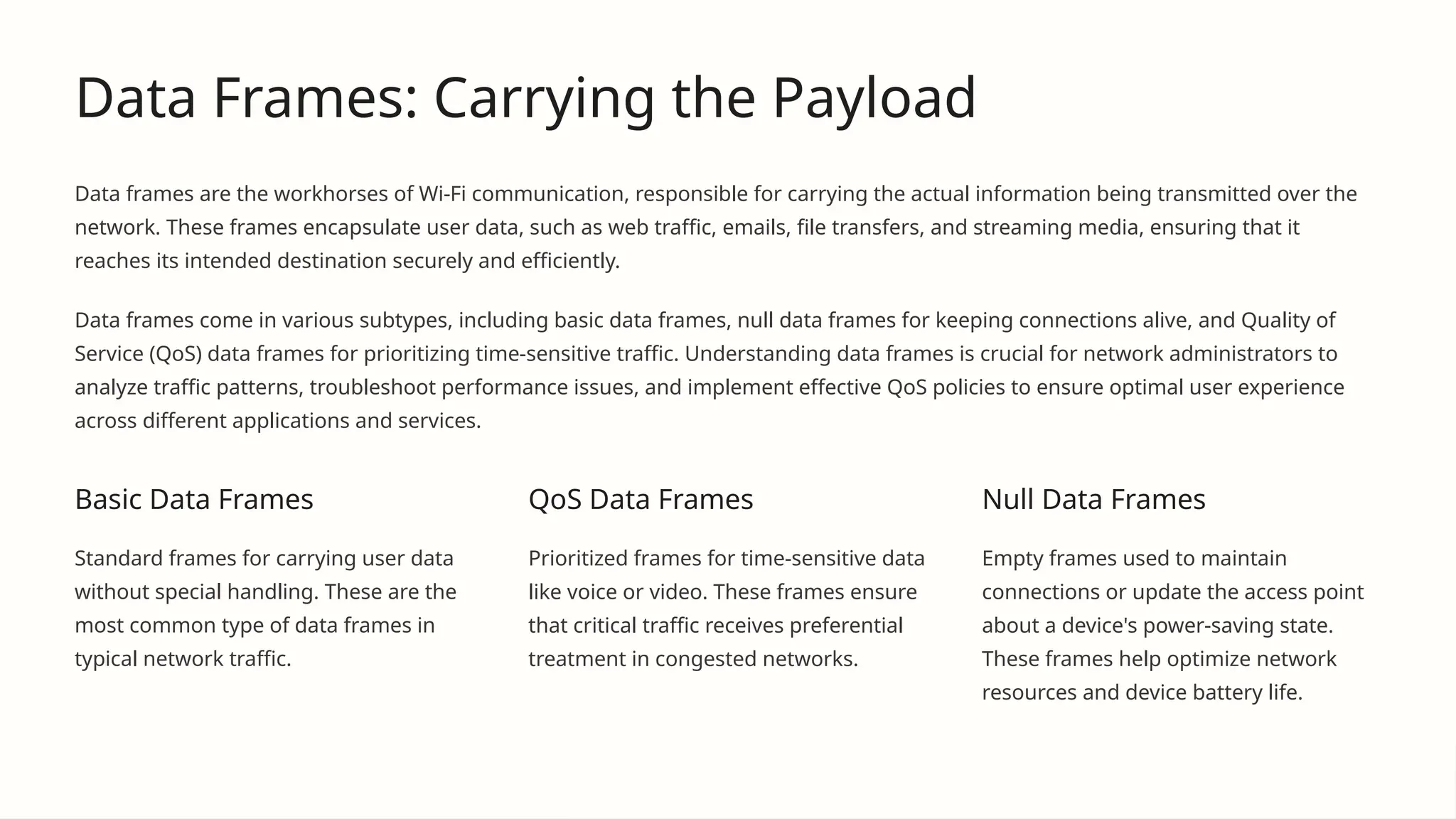 Data Frames: Carrying the Payload
Data frames are the workhorses of Wi-Fi communication, responsible for carrying the actual information being transmitted over the
network. These frames encapsulate user data, such as web traffic, emails, file transfers, and streaming media, ensuring that it
reaches its intended destination securely and efficiently.
Data frames come in various subtypes, including basic data frames, null data frames for keeping connections alive, and Quality of
Service (QoS) data frames for prioritizing time-sensitive traffic. Understanding data frames is crucial for network administrators to
analyze traffic patterns, troubleshoot performance issues, and implement effective QoS policies to ensure optimal user experience
across different applications and services.
Basic Data Frames
Standard frames for carrying user data
without special handling. These are the
most common type of data frames in
typical network traffic.
QoS Data Frames
Prioritized frames for time-sensitive data
like voice or video. These frames ensure
that critical traffic receives preferential
treatment in congested networks.
Null Data Frames
Empty frames used to maintain
connections or update the access point
about a device's power-saving state.
These frames help optimize network
resources and device battery life.
 