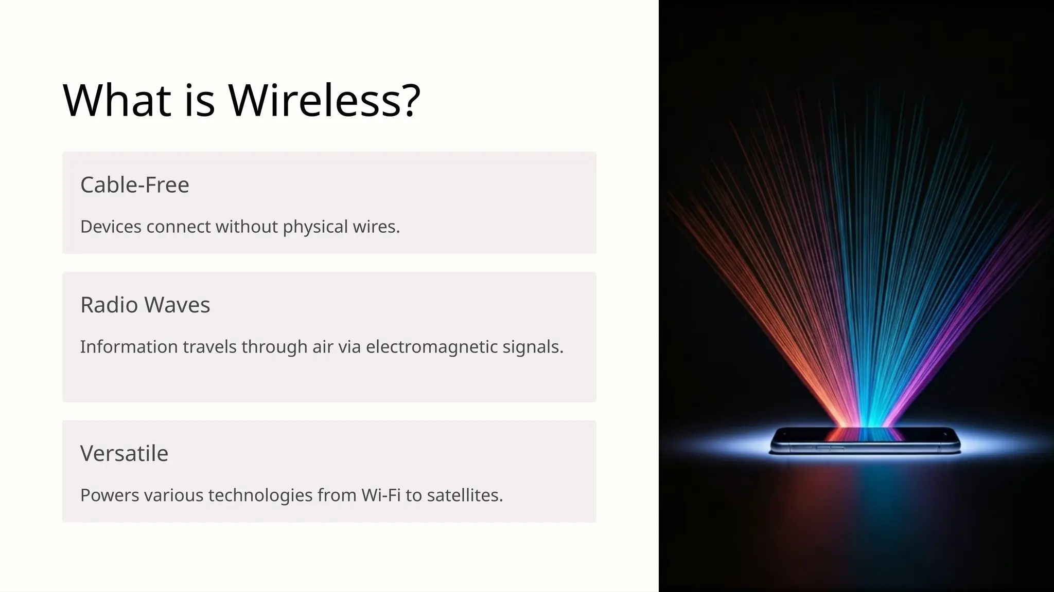 What is Wireless?
Cable-Free
Devices connect without physical wires.
Radio Waves
Information travels through air via electromagnetic signals.
Versatile
Powers various technologies from Wi-Fi to satellites.
 