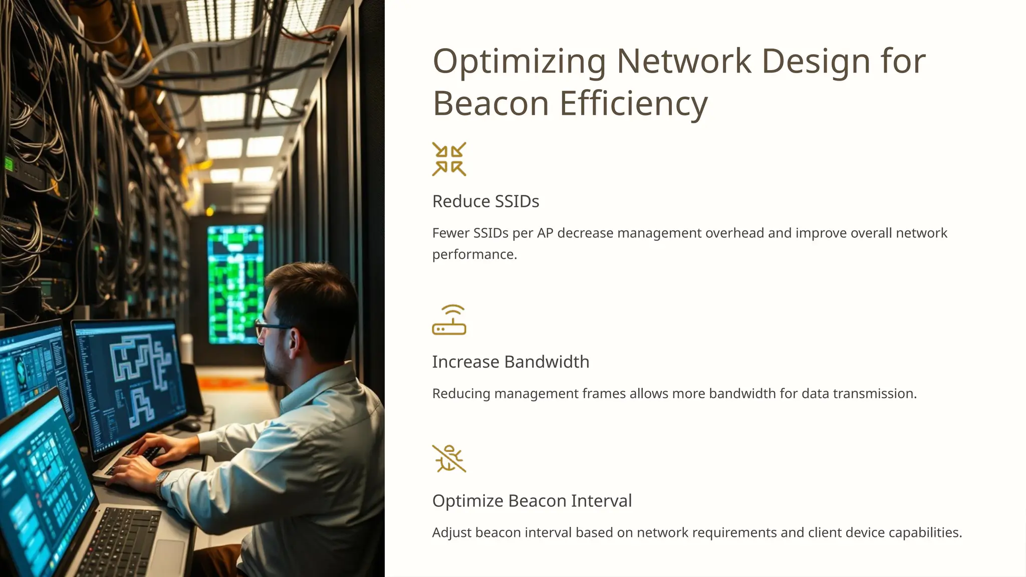 Optimizing Network Design for
Beacon Efficiency
Reduce SSIDs
Fewer SSIDs per AP decrease management overhead and improve overall network
performance.
Increase Bandwidth
Reducing management frames allows more bandwidth for data transmission.
Optimize Beacon Interval
Adjust beacon interval based on network requirements and client device capabilities.
 