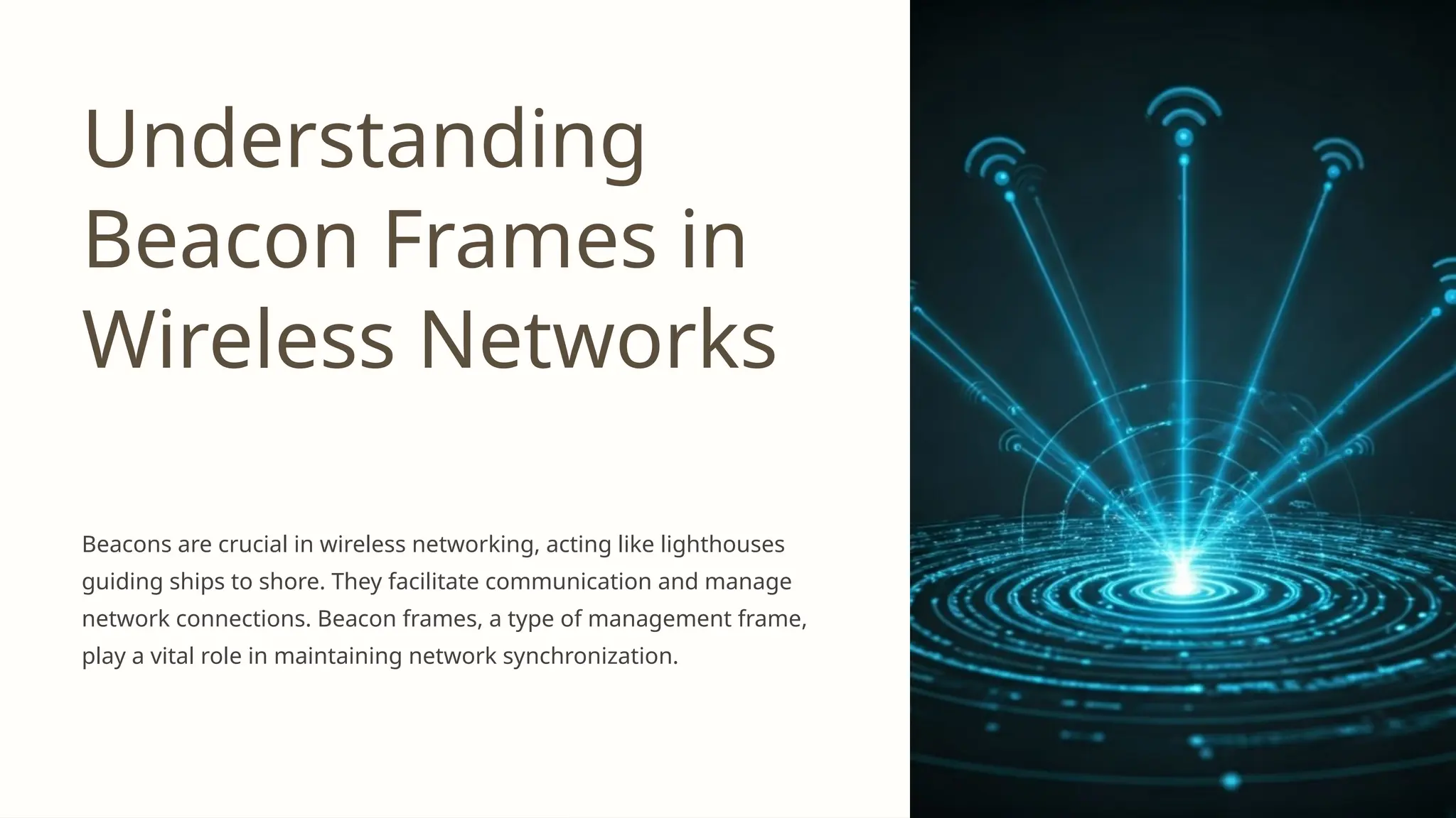 Understanding
Beacon Frames in
Wireless Networks
Beacons are crucial in wireless networking, acting like lighthouses
guiding ships to shore. They facilitate communication and manage
network connections. Beacon frames, a type of management frame,
play a vital role in maintaining network synchronization.
 