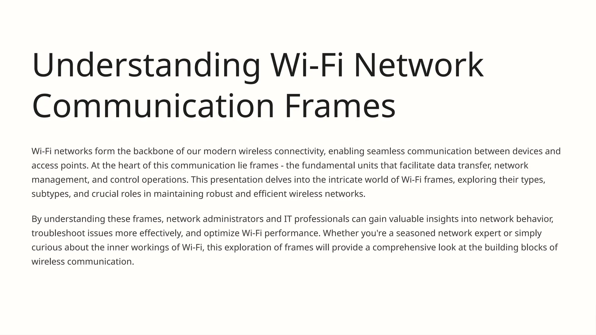 Understanding Wi-Fi Network
Communication Frames
Wi-Fi networks form the backbone of our modern wireless connectivity, enabling seamless communication between devices and
access points. At the heart of this communication lie frames - the fundamental units that facilitate data transfer, network
management, and control operations. This presentation delves into the intricate world of Wi-Fi frames, exploring their types,
subtypes, and crucial roles in maintaining robust and efficient wireless networks.
By understanding these frames, network administrators and IT professionals can gain valuable insights into network behavior,
troubleshoot issues more effectively, and optimize Wi-Fi performance. Whether you're a seasoned network expert or simply
curious about the inner workings of Wi-Fi, this exploration of frames will provide a comprehensive look at the building blocks of
wireless communication.
 