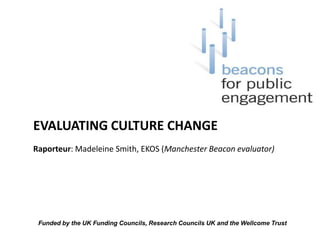 EVALUATING CULTURE CHANGE Raporteur: Madeleine Smith, EKOS (Manchester Beacon evaluator) Funded by the UK Funding Councils, Research Councils UK and the Wellcome Trust  