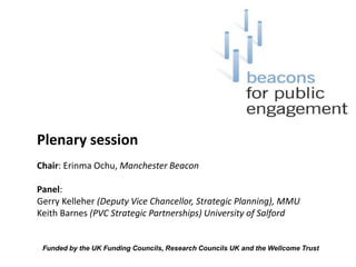 Plenary session Chair: Erinma Ochu, Manchester Beacon Panel:  Gerry Kelleher (Deputy Vice Chancellor, Strategic Planning), MMU Keith Barnes (PVC Strategic Partnerships) University of Salford Funded by the UK Funding Councils, Research Councils UK and the Wellcome Trust  
