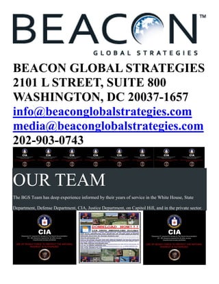 BEACON GLOBAL STRATEGIES
2101 L STREET, SUITE 800
WASHINGTON, DC 20037-1657
info@beaconglobalstrategies.com
media@beaconglobalstrategies.com
202-903-0743
OUR TEAM
The BGS Team has deep experience informed by their years of service in the White House, State
Department, Defense Department, CIA, Justice Department, on Capitol Hill, and in the private sector.
 