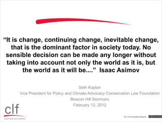 “It is change, continuing change, inevitable change,
   that is the dominant factor in society today. No
 sensible decision can be made any longer without
 taking into account not only the world as it is, but
        the world as it will be....” Isaac Asimov

                                      Seth Kaplan
     Vice President for Policy and Climate Advocacy Conservation Law Foundation
                                  Beacon Hill Seminars
                                   February 12, 2012

                                                                          1
 