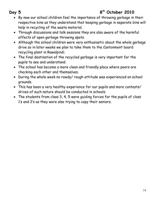 Day 5 8th
October 2010
• By now our school children feel the importance of throwing garbage in their
respective bins as they understand that keeping garbage in separate bins will
help in recycling of the waste material.
• Through discussions and talk sessions they are also aware of the harmful
effects of open garbage throwing spots.
• Although the school children were very enthusiastic about the whole garbage
drive so in later weeks we plan to take them to the Cantonment board
recycling plant in Rawalpindi.
• The final destination of the recycled garbage is very important for the
pupils to see and understand.
• The school has become a more clean and friendly place where peers are
checking each other and themselves.
• During the whole week no rowdy/ rough attitude was experienced on school
grounds.
• This has been a very healthy experience for our pupils and more contests/
drives of such nature should be conducted in schools.
• The students from class 3, 4, 5 were guiding forces for the pupils of class
1’s and 2’s as they were also trying to copy their seniors.
14
 