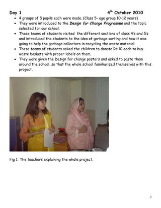 Day 1 4th
October 2010
• 4 groups of 5 pupils each were made. (Class 5- age group 10-12 years)
• They were introduced to the Design for Change Programme and the topic
selected for our school.
• These teams of students visited the different sections of class 4’s and 5’s
and introduced the students to the idea of garbage sorting and how it was
going to help the garbage collectors in recycling the waste material.
• These teams of students asked the children to donate Rs.10 each to buy
waste baskets with proper labels on them.
• They were given the Design for change posters and asked to paste them
around the school, so that the whole school familiarized themselves with this
project.
Fig 1: The teachers explaining the whole project.
2
 