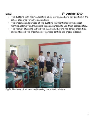 Day2 5th
October 2010
• The dustbins with their respective labels were placed at a key position in the
school play area for all to see and use.
• The presence and purpose of the dustbins was mentioned in the school
morning assembly and the pupils were encouraged to use them appropriately.
• The team of students visited the classrooms before the school break time
and reinforced the importance of garbage sorting and proper disposal.
Fig 5: The team of students addressing the school children.
5
 