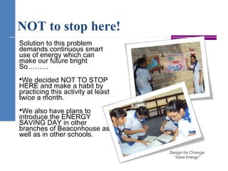NOT to stop here!
Solution to this problem
demands continuous smart
use of energy which can
make our future bright
So………
We decided NOT TO STOP
HERE and make a habit by
practicing this activity at least
twice a month.
We also have plans to
introduce the ENERGY
SAVING DAY in other
branches of Beaconhouse as
well as in other schools.
Design for Change
“Save Energy”
 
