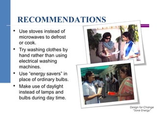 RECOMMENDATIONS
 Use stoves instead of
microwaves to defrost
or cook.
 Try washing clothes by
hand rather than using
electrical washing
machines.
 Use “energy savers” in
place of ordinary bulbs.
 Make use of daylight
instead of lamps and
bulbs during day time.
Design for Change
“Save Energy”
 