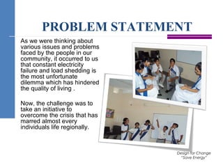 PROBLEM STATEMENT
As we were thinking about
various issues and problems
faced by the people in our
community, it occurred to us
that constant electricity
failure and load shedding is
the most unfortunate
dilemma which has hindered
the quality of living .
Now, the challenge was to
take an initiative to
overcome the crisis that has
marred almost every
individuals life regionally.
Design for Change
“Save Energy”
 
