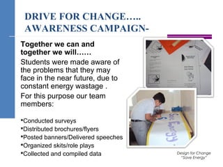 DRIVE FOR CHANGE…..
AWARENESS CAMPAIGN-
Together we can and
together we will……
Students were made aware of
the problems that they may
face in the near future, due to
constant energy wastage .
For this purpose our team
members:
Conducted surveys
Distributed brochures/flyers
Posted banners/Delivered speeches
Organized skits/role plays
Collected and compiled data Design for Change
“Save Energy”
 
