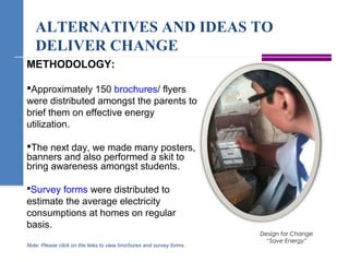 ALTERNATIVES AND IDEAS TO
DELIVER CHANGE
Design for Change
“Save Energy”
METHODOLOGY:
Approximately 150 brochures/ flyers
were distributed amongst the parents to
brief them on effective energy
utilization.
The next day, we made many posters,
banners and also performed a skit to
bring awareness amongst students.
Survey forms were distributed to
estimate the average electricity
consumptions at homes on regular
basis.
Note: Please click on the links to view brochures and survey forms.
 