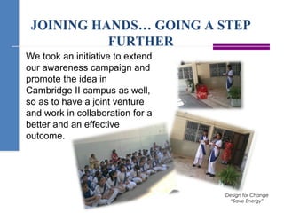 JOINING HANDS… GOING A STEP
FURTHER
Design for Change
“Save Energy”
We took an initiative to extend
our awareness campaign and
promote the idea in
Cambridge II campus as well,
so as to have a joint venture
and work in collaboration for a
better and an effective
outcome.
 