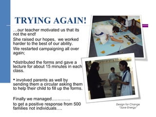 TRYING AGAIN!
…our teacher motivated us that its
not the end!
She raised our hopes, we worked
harder to the best of our ability.
We restarted campaigning all over
again;
distributed the forms and gave a
lecture for about 15 minutes in each
class.
 involved parents as well by
sending them a circular asking them
to help their child to fill up the forms.
Finally we managed………….
to get a positive response from 500
families not individuals….
Design for Change
“Save Energy”
 