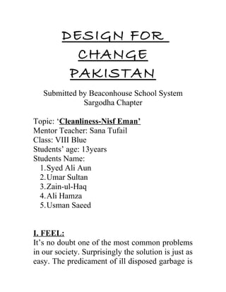 DESIGN FOR
CHANGE
PAKISTAN
Submitted by Beaconhouse School System
Sargodha Chapter
Topic: ‘Cleanliness-Nisf Eman’
Mentor Teacher: Sana Tufail
Class: VIII Blue
Students’ age: 13years
Students Name:
1.Syed Ali Aun
2.Umar Sultan
3.Zain-ul-Haq
4.Ali Hamza
5.Usman Saeed
I. FEEL:
It’s no doubt one of the most common problems
in our society. Surprisingly the solution is just as
easy. The predicament of ill disposed garbage is
 