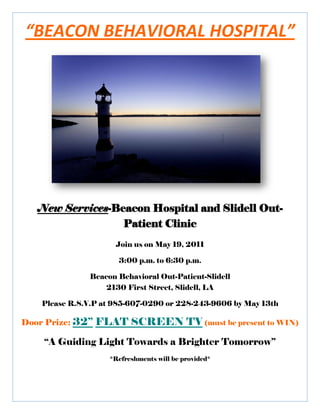 “BEACON BEHAVIORAL HOSPITAL”




   New Services-Beacon Hospital and Slidell Out-
                  Patient Clinic
                      Join us on May 19, 2011

                       3:00 p.m. to 6:30 p.m.

               Beacon Behavioral Out-Patient-Slidell
                  2130 First Street, Slidell, LA

    Please R.S.V.P at 985-607-0290 or 228-243-9606 by May 13th

Door Prize: 32’’   FLAT SCREEN TV (must be present to WIN)
     “A Guiding Light Towards a Brighter Tomorrow”
                     *Refreshments will be provided*
 