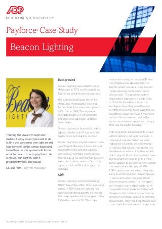 Beacon Lighting
Payforce®
Case Study
Background
Beacon Lighting was established in
Melbourne in 1974 and is proudly an
Australian, privately owned business.
The store network grew first in the
Melbourne metropolitan area and
the first franchise store was opened
in Victoria in 1989. The expansion
interstate began in 1998 when the
first store was opened in Jindalee,
Queensland.
Beacon Lighting is Australia’s leading
lighting retailer with 59 stores in all
capital cities and regional centres.
Beacon Lighting’s payroll team is made
up of Payroll Manager Liliana Yott and
an assistant who provides a payroll
service to 40 company stores across
Australia, plus six commercial divisions
and a distribution centre in Derrimut,
paying a total of 430 staff across the
company.
ADP
Beacon Lighting commenced using
ADP in November 2006. Prior to moving
across to ADP, Beacon Lighting had
experienced strong growth, increasing
their employee base from approximately
200 to the current 430. “The main
reason for moving across to ADP was
the company was growing and the
payroll system we were using was no
longer meeting our requirements,”
Liliana says. “The previous system
required the managers of each store
to fill in the timesheets for all the
employees then they would have to
send them via email to us in payroll, we
would then reconcile those timesheets
back to the information held in the
system and make changes accordingly.
That was taking far too long.”
ADP’s Payforce solution met this need
with its ability to set up timesheets in
the payroll system. “When we went
looking for a system, we were trying
to find one that would incorporate the
timesheets as well so that they would
link to payroll. Most other systems have
payroll and then have to go to a third-
party supplier to get a timesheet system
that would work with payroll. With
ADP’s system we can setup rosters for
every full-time and part-time employee
in every store which are available to
store managers online. The managers
don’t need to worry about anything, all
they need to do is go online and record
changes to the rosters if someone is on
annual or sick leave, as well as entering
casual shifts. They find it easy to use and
it has made life a lot easier,” Liliana says.
The ADP Logo and ADP are registered trademarks of ADP, Inc. ©2011 ADP, Inc.
"Having the Award Interpreter
makes it easy as all you need to do
is link the person to the right award
(agreement) at the setup stage and
from then on the system will know
what to do and how to pay them. As
a result, our payroll staff’s
productivity has increased."
Liliana Yott – Payroll Manager
 