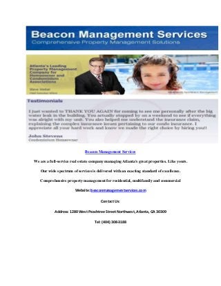 Beacon Management Services
We are a full-service real estate company managing Atlanta's great properties. Like yours.
Our wide spectrum of services is delivered with an exacting standard of excellence.
Comprehensive property management for residential, multifamily and commercial
Website: beaconmanagementservices.com
Contact Us:
Address: 1280 West Peachtree Street Northwest, Atlanta, GA 30309
Tel: (404) 308-3188

 