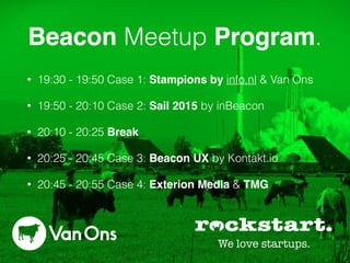 Beacon Meetup Program.
• 19:30 - 19:50 Case 1: Stampions by info.nl & Van Ons
• 19:50 - 20:10 Case 2: Sail 2015 by inBeacon
• 20:10 - 20:25 Break
• 20:25 - 20:45 Case 3: Beacon UX by Kontakt.io
• 20:45 - 20:55 Case 4: Exterion Media & TMG
 