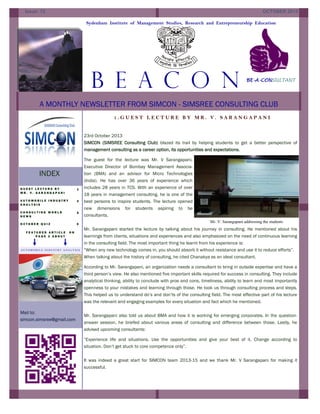 Issue: 12

OCTOBER 2013
Sydenham Institute of Management Studies, Research and Entrepreneurship Education

B E A C O N
:

BE-A-CONSULTANT

A MONTHLY NEWSLETTER FROM SIMCON - SIMSREE CONSULTING CLUB
1.GUEST LECTURE BY MR. V. SARANGAPANI

23rd October 2013
SIMCON (SIMSREE Consulting Club) blazed its trail by helping students to get a better perspective of
management consulting as a career option, its opportunities and expectations.

INDEX
GUEST LECTURE BY
MR. V. SARANGAPANI

1

AUTOMOBILE INDUSTRY
ANALYSIS

2

CONSULTING WORLD
NEWS

5

OCTOBER QUIZ

6

FEATURED ARTICLE
PAGE 2 ABOUT

ON

AUTOMOBILE INDUST RY ANALYSIS

The guest for the lecture was Mr. V Sarangapani,
Executive Director of Bombay Management Association (BMA) and an advisor for Micro Technologies
(India). He has over 36 years of experience which
includes 28 years in TCS. With an experience of over
18 years in management consulting, he is one of the
best persons to inspire students. The lecture opened
new dimensions for students aspiring to be
consultants.
Mr. V. Sarangapani addressing the students

Mr. Sarangapani started the lecture by talking about his journey in consulting. He mentioned about his
learnings from clients, situations and experiences and also emphasized on the need of continuous learning
in the consulting field. The most important thing he learnt from his experience is:
“When any new technology comes in, you should absorb it without resistance and use it to reduce efforts”.
When talking about the history of consulting, he cited Chanakya as an ideal consultant.
According to Mr. Sarangapani, an organization needs a consultant to bring in outside expertise and have a
third person’s view. He also mentioned five important skills required for success in consulting. They include
analytical thinking, ability to conclude with pros and cons, timeliness, ability to learn and most importantly
openness to your mistakes and learning through those. He took us through consulting process and steps.
This helped us to understand do’s and don’ts of the consulting field. The most effective part of his lecture
was the relevant and engaging examples for every situation and fact which he mentioned.

Mail to:
simcon.simsree@gmail.com

Mr. Sarangapani also told us about BMA and how it is working for emerging corporates. In the questionanswer session, he briefed about various areas of consulting and difference between those. Lastly, he
advised upcoming consultants:
“Experience life and situations. Use the opportunities and give your best of it. Change according to
situation. Don’t get stuck to core competence only”.
It was indeed a great start for SIMCON team 2013-15 and we thank Mr. V Sarangapani for making it
successful.

 