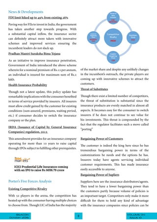 VOLUME 04BEACON
October 2016
8
ISSUE 10
News & Developments
FDI limit hiked up to 49% from existing 26%
Paving way for FIIs to invest in India, the government
has taken another step towards progress. With
a substantial capital inflow, the insurance sector
can definitely attract more takers with innovative
schemes and improved services ensuring the
incumbent leaders do not slack up.
Pradhan Mantri Suraksha Bima Yojana
As an initiative to improve insurance penetration,
Government of India introduced the above scheme
wherein for a nominal premium of Rs.12 per annum,
an individual is insured for maximum sum of Rs.2
lakh.
Health Insurance Probability
Though not a latest update, this policy update has
remarkableimplicationswiththeconsumerbenefited
in terms of service provided by insurers. All insurers
must allow credit gained by the customer for existing
conditions (sum assured, premiums, waiting period,
etc.) if consumer decides to switch the insurance
company or the plan.
IRDA (Issuance of Capital by General Insurance
Companies) regulation, 2012
This amendment provides for an insurance company
operating for more than 10 years to raise capital
through IPOs subject to fulfilling other prerequisites.
Porter’s Five Forces Analysis
Existing Competitive Rivalry
With 52 players in the arena, the competition has
heated up with the consumer having multiple choices
to choose from. Though LIC of India has the majority
of the market share and despite any unlikely changes
in the incumbent’s outreach, the private players are
coming up with innovative schemes to attract the
customers.
Threat of Substitutes
Though there exist a limited number of competitors,
the threat of substitution is substantial since the
insurance products are evenly matched in almost all
aspects. It becomes easy for the consumer to switch
insurers if he does not continue to see value for
his investments. This threat is compounded by the
fact that the regulator facilitates such a move called
“porting”
Bargaining Power of Customers
The customer is indeed the king here since he has
tremendous bargaining power in terms of the
customizations he needs and the options he has.
Insurers today have agents servicing individual
customer requirements. This has made insurance
easily accessible to anyone.
Bargaining Power of Supliers
Suppliers here are the insurance distributors/agents.
They tend to have a lower bargaining power than
the customers partly because volume of policies is
an important target. Competitors only make it more
difficult for them to hold any kind of advantage
with the insurance companies since policies can be
 