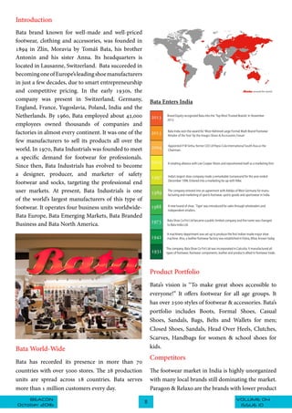 VOLUME 04BEACON
October 2016
11
ISSUE 10
Introduction
Bata brand known for well-made and well-priced
footwear, clothing and accessories, was founded in
1894 in Zlín,  Moravia by Tomáš Bata, his brother
Antonín and his sister Anna. Its headquarters is
located in Lausanne, Switzerland.  Bata succeeded in
becomingoneofEurope’sleadingshoemanufacturers
in just a few decades, due to smart entrepreneurship
and competitive pricing. In the early 1930s, the
company was present in Switzerland, Germany,
England, France, Yugoslavia, Poland, India and the
Netherlands. By 1960, Bata employed about 42,000
employees owned thousands of companies and
factories in almost every continent. It was one of the
few manufacturers to sell its products all over the
world. In 1970, Bata Industrials was founded to meet
a specific demand for footwear for professionals.
Since then, Bata Industrials has evolved to become
a designer, producer, and marketer of safety
footwear and socks, targeting the professional end
user markets. At present, Bata Industrials is one
of the world’s largest manufacturers of this type of
footwear. It operates four business units worldwide-
Bata Europe, Bata Emerging Markets, Bata Branded
Business and Bata North America.
Bata World-Wide
Bata has recorded its presence in more than 70
countries with over 5000 stores. The 28 production
units are spread across 18 countries. Bata serves
more than 1 million customers every day.
Bata Enters India
Product Portfolio
Bata’s vision is “To make great shoes accessible to
everyone!” It offers footwear for all age groups. It
has over 2500 styles of footwear & accessories. Bata’s
portfolio includes Boots, Formal Shoes, Casual
Shoes, Sandals, Bags, Belts and Wallets for men;
Closed Shoes, Sandals, Head Over Heels, Clutches,
Scarves, Handbags for women & school shoes for
kids.
Competitors
The footwear market in India is highly unorganized
with many local brands still dominating the market.
Paragon & Relaxo are the brands with lower product
 