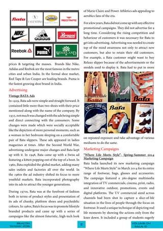 VOLUME 04BEACON
October 2016 ISSUE 10
12
prices & targeting the masses. Brands like Nike,
Adidas and Reebok are the most famous in the metro
cities and urban India. In the formal shoe market,
Red Tape & Lee Cooper are leading brands. Puma is
the fastest growing shoe brand in India.
Advertising
Vintage BATA Ads
In 1929, Bata ads were simple and straight forward. It
contained little more than two shoes with their price
mentioned along with the name of the company. By
1935,notmuchwaschangedwiththeadsbeingsimple
of Marie Claire and Power Athletics ads appealing to
aerobics fans of the era.
Forafewyears,Batadidnotcomeupwithanyeffective
promotional campaigns. They did not advertise for a
long time. Considering the rising competition and
behaviour of customers it was necessary for Bata to
get into advertising. Advertising was needed to create
top of the mind awareness not only to attract new
customers, but also to retain their old customers.
For example, a Bata customer might want to buy
Relaxo slipper because of the advertisements or the
models used to display it. Bata had to put in more
on repeated exposure and take advantage of various
mediums to do the same.
Marketing Campaigns
“Where Life Meets Style”- Spring-Summer 2014
Marketing Campaign
Bata India launched its new marketing campaign
“Where Life Meets Style” in March 2014 for its entire
range of footwear, bags, glasses and accessories.
The campaign featured a 360-degree multimedia
integration of TV commercials, cinema, print, radio,
and innovative outdoor, promotions, events and
digital platforms. The T.V commercial aired across
channels had been shot to capture a slice-of-life
situation in the lives of people through the focus on
footwear. It used a unique technique of depicting real
life moments by showing the actions only from the
knee down. It included a group of students eagerly
and direct connecting with the consumers. Some
changes were made which were socially acceptable
like the depiction of more personal moments, such as
a woman in her bedroom sleeping on a comfortable
pair of Bata slippers. These ads appeared in ladies
magazines at times. After the Second World War,
advertising undergone major changes and Bata kept
up with it. In 1948, Bata came up with a Swiss ad
featuring a kitten popping out of the top of a boot. In
1960, Bata exploded the global market, adding many
sales outlets and factories all over the world. In
the 1960s the ad industry shifted its focus to more
youthful markets. Bata incorporated photography
into its ads to attract the younger generations.
During 1970s, Bata was at the forefront of fashion
both in terms of product styles and presentation of
its ads of chunky, platform shoes and psychedelic
colours. In 1980s, Bata’s focus was to promote lifestyle
branded products and came up with a series of
campaigns like the almost futuristic, high-tech look
 
