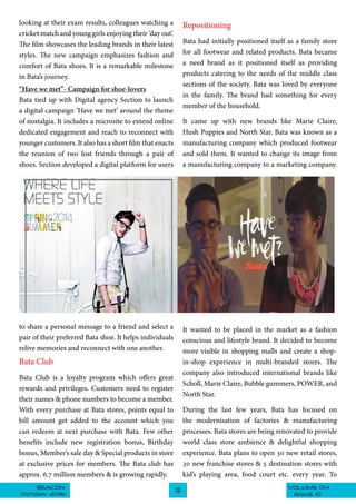VOLUME 04BEACON
October 2016
13
ISSUE 10
looking at their exam results, colleagues watching a
cricket match and young girls enjoying their ‘day out’.
The film showcases the leading brands in their latest
styles. The new campaign emphasizes fashion and
comfort of Bata shoes. It is a remarkable milestone
in Bata’s journey.
“Have we met”- Campaign for shoe-lovers
Bata tied up with Digital agency Section to launch
a digital campaign ‘Have we met’ around the theme
of nostalgia. It includes a microsite to extend online
dedicated engagement and reach to reconnect with
younger customers. It also has a short film that enacts
the reunion of two lost friends through a pair of
shoes. Section developed a digital platform for users
Repositioning
Bata had initially positioned itself as a family store
for all footwear and related products. Bata became
a need brand as it positioned itself as providing
products catering to the needs of the middle class
sections of the society. Bata was loved by everyone
in the family. The brand had something for every
member of the household.
It came up with new brands like Marie Claire,
Hush Puppies and North Star. Bata was known as a
manufacturing company which produced footwear
and sold them. It wanted to change its image from
a manufacturing company to a marketing company.
It wanted to be placed in the market as a fashion
conscious and lifestyle brand. It decided to become
more visible in shopping malls and create a shop-
in-shop experience in multi-branded stores. The
company also introduced international brands like
Scholl, Marie Claire, Bubble gummers, POWER, and
North Star.
During the last few years, Bata has focused on
the modernisation of factories & manufacturing
processes. Bata stores are being renovated to provide
world class store ambience & delightful shopping
experience. Bata plans to open 30 new retail stores,
30 new franchise stores & 5 destination stores with
kid’s playing area, food court etc. every year. To
to share a personal message to a friend and select a
pair of their preferred Bata shoe. It helps individuals
relive memories and reconnect with one another.
Bata Club
Bata Club is a loyalty program which offers great
rewards and privileges. Customers need to register
their names & phone numbers to become a member.
With every purchase at Bata stores, points equal to
bill amount get added to the account which you
can redeem at next purchase with Bata. Few other
benefits include new registration bonus, Birthday
bonus, Member’s sale day & Special products in store
at exclusive prices for members. The Bata club has
approx. 6.7 million members & is growing rapidly.
 