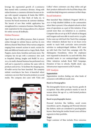 VOLUME 04BEACON
October 2016
14
ISSUE 10
leverage the exponential growth of e-commerce
Bata started with e-commerce division. Along with
online business, e-commerce division focuses on tie-
ups with reputed companies & banks like HDFC,
Samsung, Spice Jet, State Bank of India etc. to
increase the brand awareness & customer database.
The launch of new Bata mobile application has
strengthened its e-commerce business. Bata blog is a
style inspiration for the young audience & a channel
for online surveys & feedbacks.
Online Presence
Apart from its vast offline presence, Bata is present
online through its website bata.in and has its own
deliverychannel‘BataHome’.Ithasvariouscategories
ranging from women’s section to men’s, section for
kids and different brands such as Angry Birds, Hush
Puppies, marie claire, Sunshine and many more. The
company has tie-ups with e-commerce sites such
as Snapdeal, Jabong, Junglee and Rediff. In 2014-
2015, its multi-channel business has performed very
well and is expected to continue the same with its
products and service. To facilitate the shopping ease,
M-wallet service has been launched. The company
website www.bata.in has been re-launched where
customers can now their favourite products on social
media. The company also came with ‘Click and
Collect’ where customers can shop online and get
their products delivered to the local Bata shops, this
would also help bring more customers to their shops.
Social Initiatives
Bata launched ‘Bata Children’s Program’ (BCP) in
2010 to help disabled children in the communities
where Bata is present. It has adopted schools in their
areas of operations as a part of this initiative. It has
carried more than 100 initiatives in 22 countries.
Computer labs are set up at BCP schools in Bataganj
and Gurgaon and were able to reach out to 150 girls.
It also came up with Each One Teach One campaign
where volunteers dedicate four to six hours every
month to teach both curricular extra-curricular
activities to underprivileged children. BCP came
up with Each One Feed One campaign with The
Akshaypatra Foundation, where the employees
were requested to donate Rs 750 and with this, they
provided meals to 200 underprivileged children.
Other initiatives include Book Wall Campaign,
Donation of fans in schools, Health check- ups,
Infrastructure improvement in BCP schools.
STP Analysis
Segmentation
Segmentation involves finding out what kinds of
consumers with different needs exist.
Based on Demographics
The demographic factors are age, Income, gender &
occupation. Bata offers products mainly to men &
woman above the age of 14, with limited products
for school kids.
Based on psychographic factors
Personal Activities like hobbies, social events
(marathon), sports, shopping and Personal interests
like fashion, styles are considered in psychographic
factors. Bata being the mother brand covers all these
segments in their portfolio.
Target
Target customer of Bata includes Price conscious
 