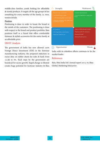 VOLUME 04BEACON
October 2016
15
ISSUE 10
India with its relentless efforts continues to be the
market leader.
References
Bata, Bata India Ltd. Annual report 2015-16, Bata-
Global, Marketing Interactive
middle-class families, youth looking for affordable
& trendy products. It targets all the age groups & has
something for every member of the family, i.e. men,
women & kids.
Position
Positioning is done in order to locate the brand in
the minds of the customers. The positioning is done
with respect to the brand and product portfolio. Bata
positions itself as a brand that offers comfortable
footwear & stylish accessories for the entire family at
an affordable price.
SWOT Analysis
The government of India has now allowed 100%
Foreign Direct Investment (FDI) in the footwear
manufacturing industry, the proposed reduction in
excise duty on rubber sheets for soles & heels from
12.5& to 6%. Such steps by the government are
beneficial for sector growth. Rapid change in lifestyle
creates huge potential for footwear industry & Bata
 