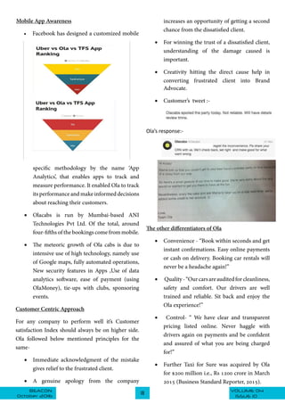 VOLUME 04BEACON
October 2016
18
ISSUE 10
Mobile App Awareness
•	 Facebook has designed a customized mobile
specific methodology by the name ‘App
Analytics’, that enables apps to track and
measure performance. It enabled Ola to track
its performance and make informed decisions
about reaching their customers.
•	 Olacabs is run by Mumbai-based ANI
Technologies Pvt Ltd. Of the total, around
four-fifths of the bookings come from mobile.
•	 The meteoric growth of Ola cabs is due to
intensive use of high technology, namely use
of Google maps, fully automated operations,
New security features in Apps ,Use of data
analytics software, ease of payment (using
OlaMoney), tie-ups with clubs, sponsoring
events.
Customer Centric Approach
For any company to perform well it’s Customer
satisfaction Index should always be on higher side.
Ola followed below mentioned principles for the
same-
•	 Immediate acknowledgment of the mistake
gives relief to the frustrated client.
•	 A genuine apology from the company
increases an opportunity of getting a second
chance from the dissatisfied client.
•	 For winning the trust of a dissatisfied client,
understanding of the damage caused is
important.
•	 Creativity hitting the direct cause help in
converting frustrated client into Brand
Advocate.
•	 Customer’s tweet :-
Ola’s response:-
The other differentiators of Ola
•	 Convenience - “Book within seconds and get
instant confirmations. Easy online payments
or cash on delivery. Booking car rentals will
never be a headache again!”
•	 Quality-“Ourcarsareauditedforcleanliness,
safety and comfort. Our drivers are well
trained and reliable. Sit back and enjoy the
Ola experience!”
•	 Control- “ We have clear and transparent
pricing listed online. Never haggle with
drivers again on payments and be confident
and assured of what you are being charged
for!”
•	 Further Taxi for Sure was acquired by Ola
for $200 million i.e., Rs 1200 crore in March
2015 (Business Standard Reporter, 2015).
 