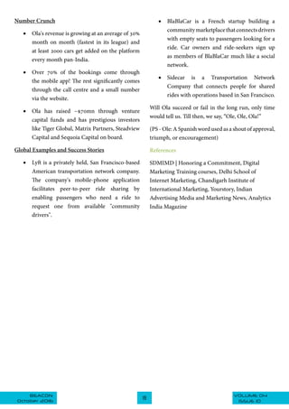 VOLUME 04BEACON
October 2016
19
ISSUE 10
Number Crunch
•	 Ola's revenue is growing at an average of 30%
month on month (fastest in its league) and
at least 2000 cars get added on the platform
every month pan-India.
•	 Over 70% of the bookings come through
the mobile app! The rest significantly comes
through the call centre and a small number
via the website.
•	 Ola has raised ~$70mn through venture
capital funds and has prestigious investors
like Tiger Global, Matrix Partners, Steadview
Capital and Sequoia Capital on board.
Global Examples and Success Stories
•	 Lyft is a privately held, San Francisco-based
American transportation network company.
The company's mobile-phone application
facilitates peer-to-peer ride sharing by
enabling passengers who need a ride to
request one from available "community
drivers".
•	 BlaBlaCar is a French startup building a
communitymarketplacethatconnectsdrivers
with empty seats to passengers looking for a
ride. Car owners and ride-seekers sign up
as members of BlaBlaCar much like a social
network.
•	 Sidecar is a Transportation Network
Company that connects people for shared
rides with operations based in San Francisco.
Will Ola succeed or fail in the long run, only time
would tell us. Till then, we say, “Ole, Ole, Ola!”
(PS - Ole: A Spanish word used as a shout of approval,
triumph, or encouragement)
References
SDMIMD | Honoring a Commitment, Digital
Marketing Training courses, Delhi School of
Internet Marketing, Chandigarh Institute of
International Marketing, Yourstory, Indian
Advertising Media and Marketing News, Analytics
India Magazine
 