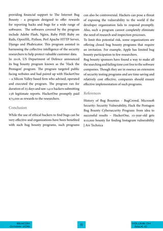 VOLUME 04BEACON
October 2016
22
ISSUE 10
providing financial support to The Internet Bug
Bounty - a program designed to offer rewards
for reporting hacks and bugs for a wide range of
softwares. The softwares covered by the program
include Adobe Flash, Nginx, Ruby PHP, Ruby on
Rails, OpenSSL, Python, Perl Apache HTTP Server,
Django and Phabricator. This program assisted in
harnessing the collective intelligence of the security
researchers to help protect valuable customer data.
In 2016, US Department of Defence announced
its bug bounty program known as the ‘Hack the
Pentagon’ program. The program targeted public
facing websites and had paired up with HackerOne
– a Silicon Valley based firm who advised, operated
and executed the program. The program ran for
duration of 25 days and saw 1410 hackers submitting
138 legitimate reports. HackerOne promptly paid
$75,000 as rewards to the researchers.
Conclusion
While the use of ethical hackers to find bugs can be
very effective and organizations have been benefited
with such bug bounty programs, such programs
can also be controversial. Hackers can pose a threat
of exposing the vulnerability to the world if the
developer organization fails to respond promptly.
Also, such a program cannot completely eliminate
the need of research and inspection processes.
To limit this potential risk, some organizations are
offering closed bug bounty programs that require
an invitation. For example, Apple has limited bug
bounty participation to few researchers.
Bug bounty sponsors have found a way to make all
the searching and failing time cost free to the software
companies. Though they are in essence an extension
of security testing programs and are time saving and
relatively cost effective, companies should ensure
effective implementation of such programs.
References
History of Bug Bounties - BugCrowd, Microsoft
Security: Security Vulnerability, Hack the Pentagon
Bug Bounty Cybersecurity Program: from idea to
successful results – HackerOne, 10-year-old gets
$10,000 bounty for finding Instagram vulnerability
| Ars Technica
 