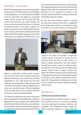 VOLUME 04BEACON
October 2016
24
ISSUE 10
Event Report - Guest Lecture
SIMCONorganizedaguestlecturebyDevangMehta,
Head & Senior VP, Wealth Advisory, at BNP Paribas
on 4th of September, 2016. He is the alumni of JBIMS
from the 1996 batch with diploma in investment
studies and has worked with top notch firms like
Anand Rathi Securities and Angel Broking­. The
lecture revolved around the discussion on evolution
of financial markets in the Indian economy. Mr.
Mehta started the lecture by talking briefly about his
career in finance. He then discussed about the Indian
stock markets NSE and BSE, giving basic idea about
the need for stock markets, how BSE started in 1855
wherein 5 stockbrokers would sit under a banyan
tree in front of Town Hall in Mumbai which later
shifted to Dalal Street in 1874 and became an official
organization in 1875. BSE became the first stock
exchange to be recognized by Indian government in
1956 under the Securities Contracts Regulation Act.
In the year 1980 BSE moved to Phiroze Jeejeebhoy
Towers at Dalal Street in Fort, Mumbai which has
been home to the stock exchange till date.
Mr. Mehta then talked about the advent of Securities
and Exchange Board of India (SEBI) that worked as a
regulator for securities market; he then talked in brief
abouttheDemat(Dematerialized)accountswhichare
used to hold the shares electronically. Moving ahead,
he talked about fundamental and technical analysis
of the stocks and securities listed on a stock exchange.
The fundamental analysis also known as the top down
approach helps relate the fundamental factors to the
performance of the company, the industry or the
economy and thus provides an analytical framework
which helps in decision making.
On the other hand technical analysis is basically
the study of the market carried out as a supplement
to the fundamental analysis. It is basically the study
of variation of stock price based on its demand and
supply in the market and provides a simple and
inclusive picture of the price of security. Sir then
discussed about the effects of stock markets on
Indian economy, stating that if the stock markets
do well then it creates a sense of confidence about
the direction of the economy. Sir also talked about
negative interests rates in ageing countries like
Japan. The students found the lecture beneficial and
an engaging one where they asked questions related
to the topic and Mr. Mehta answered them all. We
thank Mr. Devang Mehta for taking time out from
his busy schedule and sharing valuable knowledge
with the batch.
Key Takeaways
Fundamental and Technical analysis
The fundamental and technical analysis is carried
out to predict the price of a security by studying
the factors affecting the economy, industries and
companies. The fundamental analysis studies the
effect of economy, industry on a macro scale and
 
