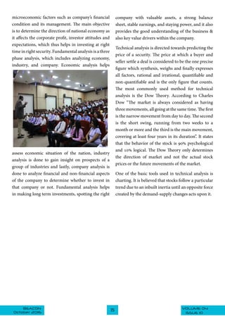 VOLUME 04BEACON
October 2016 ISSUE 10
25
microeconomic factors such as company’s financial
condition and its management. The main objective
is to determine the direction of national economy as
it affects the corporate profit, investor attitudes and
expectations, which thus helps in investing at right
time in right security. Fundamental analysis is a three
phase analysis, which includes analyzing economy,
industry, and company. Economic analysis helps
assess economic situation of the nation, industry
analysis is done to gain insight on prospects of a
group of industries and lastly, company analysis is
done to analyze financial and non-financial aspects
of the company to determine whether to invest in
that company or not. Fundamental analysis helps
in making long term investments, spotting the right
company with valuable assets, a strong balance
sheet, stable earnings, and staying power, and it also
provides the good understanding of the business &
also key value drivers within the company.
Technical analysis is directed towards predicting the
price of a security. The price at which a buyer and
seller settle a deal is considered to be the one precise
figure which synthesis, weighs and finally expresses
all factors, rational and irrational, quantifiable and
non-quantifiable and is the only figure that counts.
The most commonly used method for technical
analysis is the Dow Theory. According to Charles
Dow “The market is always considered as having
three movements, all going at the same time. The first
is the narrow movement from day to day. The second
is the short swing, running from two weeks to a
month or more and the third is the main movement,
covering at least four years in its duration”. It states
that the behavior of the stock is 90% psychological
and 10% logical. The Dow Theory only determines
the direction of market and not the actual stock
prices or the future movements of the market.
One of the basic tools used in technical analysis is
charting. It is believed that stocks follow a particular
trend due to an inbuilt inertia until an opposite force
created by the demand-supply changes acts upon it.
 