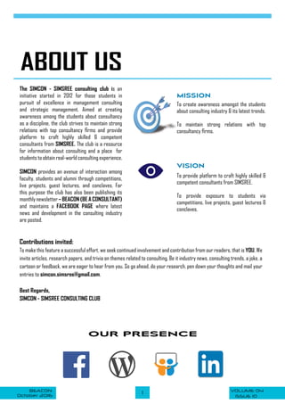 VOLUME 04BEACON
October 2016 ISSUE 10
1
OUR PRESENCE
ABOUT US
VISION
The SIMCON - SIMSREE consulting club is an
initiative started in 2012 for those students in
pursuit of excellence in management consulting
and strategic management. Aimed at creating
awareness among the students about consultancy
as a discipline, the club strives to maintain strong
relations with top consultancy firms and provide
platform to craft highly skilled & competent
consultants from SIMSREE. The club is a resource
for information about consulting and a place for
students to obtain real-world consulting experience.
SIMCON provides an avenue of interaction among
faculty, students and alumni through competitions,
live projects, guest lectures, and conclaves. For
this purpose the club has also been publishing its
monthlynewsletter– BEACON (BE A CONSULTANT)
and maintains a FACEBOOK PAGE where latest
news and development in the consulting industry
are posted.
MISSION
To create awareness amongst the students
about consulting industry & its latest trends.
To maintain strong relations with top
consultancy firms.
To provide platform to craft highly skilled &
competent consultants from SIMSREE.
To provide exposure to students via
competitions, live projects, guest lectures &
conclaves.
Contributions invited:
To make this feature a successful effort, we seek continued involvement and contribution from our readers, that is YOU. We
invite articles, research papers, and trivia on themes related to consulting. Be it industry news, consulting trends, a joke, a
cartoon or feedback, we are eager to hear from you. So go ahead, do your research, pen down your thoughts and mail your
entries to simcon.simsree@gmail.com.
Best Regards,
SIMCON - SIMSREE CONSULTING CLUB
 